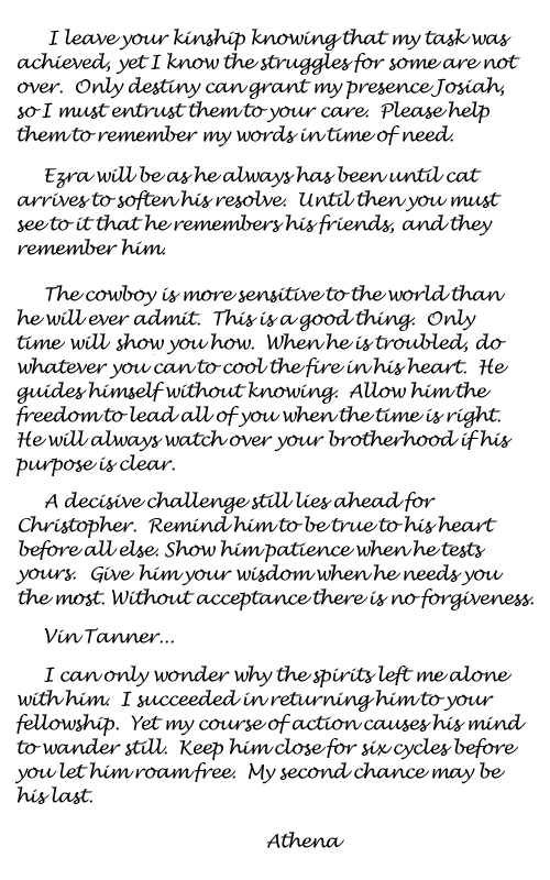 I leave your kinship knowing that my task was achieved, yet I know the struggles
for some are not over. Only destiny can grant my presence Josiah, so I must
entrust them to your care. Please help them to remember my words in time
of need. | 
Ezra will be as he always has been until cat arrives to soften his resolve.
Until then you must see to it that he remembers his friends, and they remember
him. | 
The cowboy is more sensitive to the world than he will ever admit. This is
a good thing. Only time will show you how. When he is troubled, do whatever
you can to cool the fire in his heart. He guides himself without knowing.
Allow him the freedom to lead all of you when the time is right. He will
always watch over your brotherhood if his purpose is clear. | 
A decisive challenge still lies ahead for Christopher. Remind him to be true
to his heart before all else. Show him patience when he tests yours. Give
him your wisdom when he needs you the most. Without acceptance there is no
forgiveness. | 
Vin Tanner... I can only wonder why the spirits left me alone with
  him. I succeeded in returning him to your fellowship. Yet my course of action
  causes his mind to wander still. Keep him close for six cycles before you
  let him roam free. My second chance may be his last. Athena