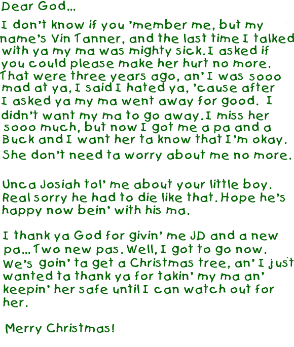 Dear God,
 - 
I don't know if you 'member me, but my name's Vin Tanner and the last time
I talked to ya my ma was mighty sick. I asked if you could please not make
her hurt no more. That were 3 years ago and I was sooo mad at ya, I said I
hated ya, 'cause after I asked ya my ma went a way for good. I didn't want ma
ta go away. I miss her sooo much but now I got me a pa an' a Buck an' I just
want her ta know that I'm ok . She don't need ta worry 'bout me no more.
 - 
Unca Josiah told me 'bout your little boy. Real sorry he had to die like
that. Hope he's happy now being with his ma.
 - 
I thank ya God for givin' me JD and a new pa Two new pa's. Well I got
ta go now. We's goin' to get a Christmas tree just wanted ta thank ya for
takin' my mama an' keepin' her safe until I can watch out fer her.
 -
Merry Christmas.