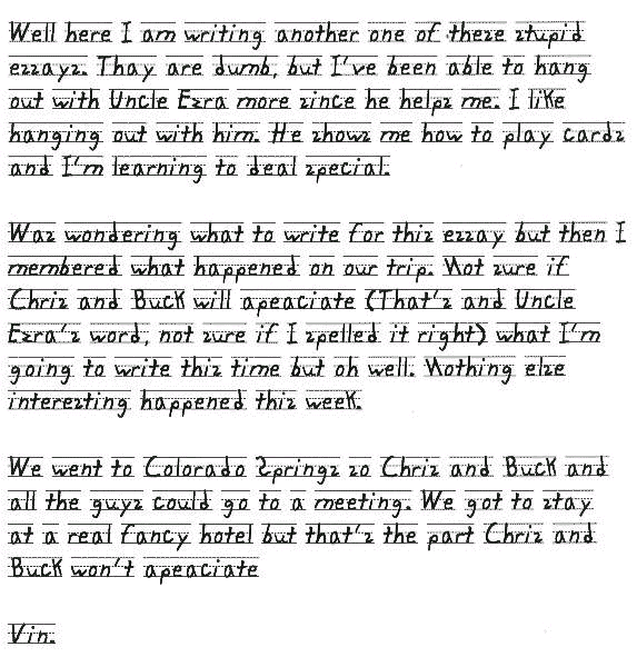 Well here I am writing another one of these stupid essays. Thay are dumb, but I've been able to hang out with Uncle Ezra more since he helps me. I like hanging out with him. He shows me how to play cards and I'm learning to deal special. 

Was wondering what to write for this essay but then I membered what happened on our trip. Not sure if Chris and Buck will apeaciate (That's and Uncle Ezra's word, not sure if I spelled it right) what I'm going to write this time but oh well. Nothing else interesting happened this week. 

We went to Colorado Springs so Chris and Buck and all the guys could go to a meeting. We got to stay at a real fancy hotel but that's the part Chris and Buck won't apeaciate

Vin.