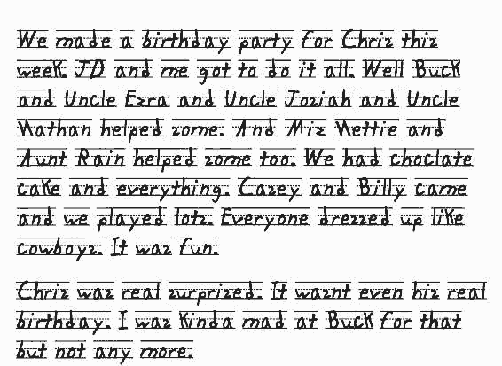 We made a birthday party for Chris this week. JD and me got to do it all. Well Buck and Uncle Ezra and Uncle Josiah and Uncle Nathan helped some. And Miz Nettie and Aunt Rain helped some too. We had choclate cake and everything. Casey and Billy came and we played lots. Everyone dressed up like cowboys. It was fun. Chris was real surprised. It wasnt even his real birthday. I was kinda mad at Buck for that but not any more. 