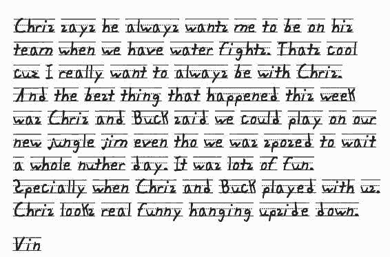 Chris says he always wants me to be on his team when we have water fights. Thats cool cuz I really want to always be with Chris. And the best thing that happened this week was Chris and Buck said we could play on our new jungle jim even tho we was sposed to wait a whole nuther day. It was lots of fun. Specially when Chris and Buck played with us. Chris looks real funny hanging upside down.

      Vin