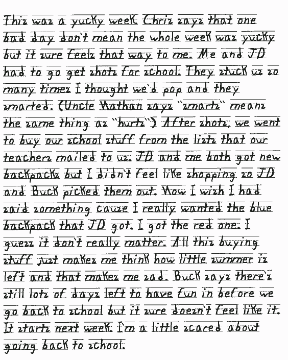 This was a yucky week. Chris says that one bad day don't mean the whole week
  was yucky but it sure feels that way to me. Me and JD had to go get shots
  for school. They stuck us so many times I thought we'd pop and they smarted.
  (Uncle Nathan says smarts means the same thing as hurts) After shots,
  we went to buy our school stuff from the lists that our teachers mailed to
  us. JD and me both got new backpacks but I didn't feel like shopping so JD
  and Buck picked them out. Now I wish I had said something cause I really
  wanted the blue backpack that JD got. I got the red one. I guess it don't
  really matter. All this buying stuff just makes me think how little summer
  is left and that makes me sad. Buck says there's still lots of days left
  to have fun in before we go back to school but it sure doesn't feel like
  it. It starts next week. I'm a little scared about going back to school.