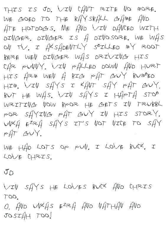 This is JD. Vin can't rite no more. We goed to the baysball game and ate hotdogs. Me and Vin danced with Dinger. Dinger is a dinosore. We was on TV. I aksadently spilled my root bere wen Dinger was driving his car funny. Vin falled down and hurt his arm wen a big fat guy bumped him. Vin says I kant say fat guy, but he was. Vin says I hafta stop writing now Bfor he gets in trubbl for saying fat guy in his story. Unka Ezra says it's not nice to say fat guy.

We had lots of fun. I love Buck. I love Chris.

JD

P.S. Vin says he loves Buck and Chris too.

O, and Unkas Ezra and Nathan and Josiah too!