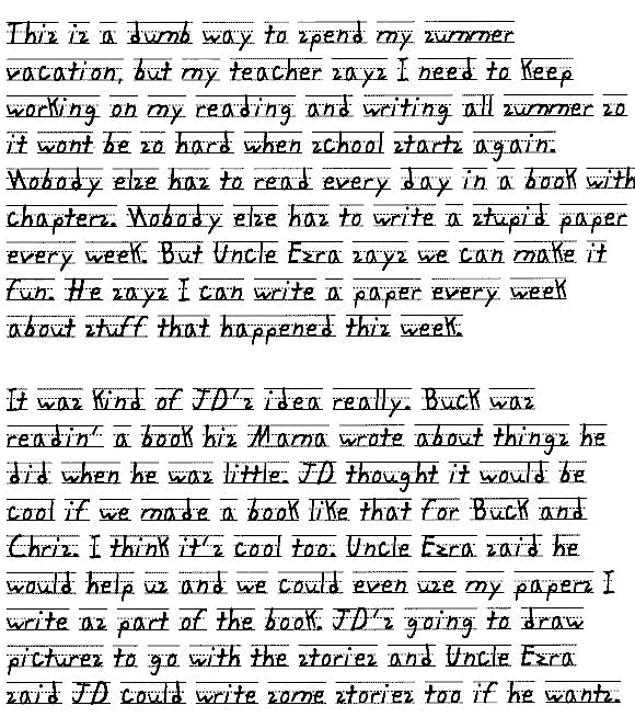 This is a dumb way to spend my summer vacation, but my teacher says I need to keep working on my reading and writing all summer so it wont be so hard when school starts again. Nobody else has to read every day in a book with chapters. Nobody else has to write a stupid paper every week. But Uncle Ezra says we can make it fun. He says I can write a paper every week about stuff that happened this week.

It was kind of JD's idea really. Buck was readin' a book his Mama wrote about things he did when he was little. JD thought it would be cool if we made a book like that for Buck and Chris. I think it's a cool idea too. Uncle Ezra said he would help us and we could even use my papers I write as part of the book. JD's going to draw pictures to go with the stories and Uncle Ezra said JD could write some stories too if he wants.