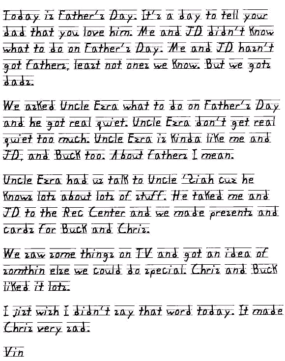 Today is Father's Day. It's a day to tell your dad that you love him. Me and JD didn't know what to do on Father's Day. Me and JD hasn't got fathers, least not ones we know. But we gots dads. 

We asked Uncle Ezra what to do on Father's Day and he got real quiet. Uncle Ezra don't get real quiet too much. Uncle Ezra is kinda like me and JD, and Buck too. About fathers I mean.

Uncle Ezra had us talk to Uncle 'Siah cuz he knows lots about lots of stuff. He taked me and JD to the Rec Center and we made presents and cards for Buck and Chris. 

We saw some things on TV and got an idea of somthin else we could do special. Chris and Buck liked it lots. 

I jist wish I didn't say that word today. It made Chris very sad.

Vin