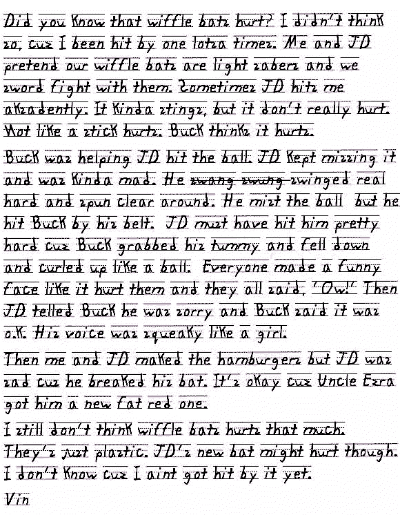 Did you know that wiffle bats hurt? I didn't think so, cuz I been hit by one lotsa times. Me and JD pretend our wiffle bats are light sabers and we sword fight with them. Sometimes JD hits me aksadently. But it's jist plastic so it kinda stings, but it don't really hurt. Not like a stick hurts. But Buck thinks it hurts.
Buck was helping JD hit the ball. JD kept missing it and was kinda mad. He swinged swang swung swinged real hard and spun clear around. He mist the ball on the Tee but he hit Buck by his belt. JD must have hit him pretty hard cuz Buck grabbed his tummy and fell down and curled up like a ball. Everyone made a funny face like it hurt them and they all said, 'Ow!' Then JD telled Buck he was sorry and Buck said it was o.k. but his voice was all squeaky like a girl.
Then me and JD maked the hamburgers but JD was sad cus he breaked his bat. It's okay cuz Uncle Ezra got him a new fat red one.
I still don't think wiffle bats hurts that much. They's just plastic. JD's new bat might hurt though. I don't know cuz I aint got hit by it yet.
Vin