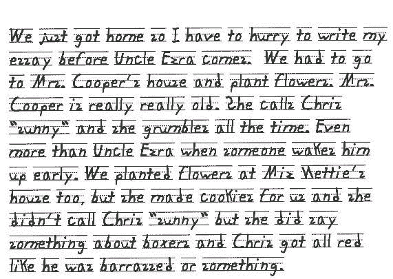We just got home so I have to hurry to write my essay before Uncle Ezra comes. We had to go to Mrs. Cooper's house and plant flowers. Mrs. Cooper is really really old. She calls Chris sunny and she grumbles all the time. Even more than Uncle Ezra when someone wakes him up early. We planted flowers at Miz Nettie's house too, but she made cookies for us and she didn't call Chris sunny but she did say something about boxers and Chris got all red like he was barrassed or something.