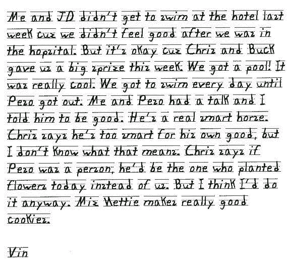 Me and JD didn't get to swim at the hotel last week cuz we didn't feel good after we was in the hopsital. But it's okay cuz Chris and Buck gave us a big sprize this week. We got a pool! It was really cool. We got to swim every day until Peso got out. Me and Peso had a talk and I told him to be good. He's a real smart horse. Chris says he's too smart for his own good, but I don't know what that means. Chris says if Peso was a person, he'd be the one who planted flowers today instead of us. But I think I'd do it anyway. Miz Nettie makes really good cookies.

Vin