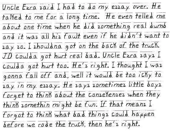 Uncle Ezra said I had to do my essay over. He talked to me for a long time.   He even telled me about one time when he did something real dumb and it was all his fault even if he didn't want to say so. I shouldna got on the back of the truck. JD coulda got hurt real bad. Uncle Ezra says I coulda got hurt too. He's right. I thought I was gonna fall off and, well it would be too icky to say in my essay. He says sometimes little boys forget to think about the consekenses when they think somethin might be fun. If that means I forgot to think what bad things could happen before we rode the truck, then he's right.