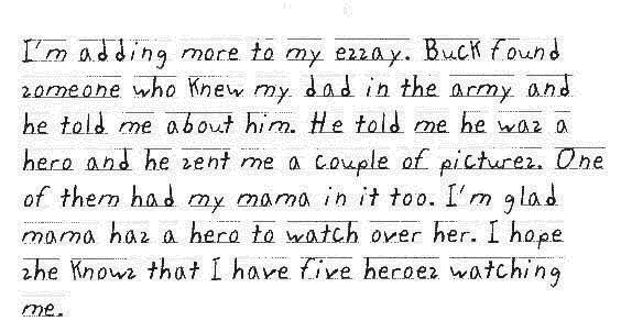 I'm adding more to my essay. Buck found someone who knew my dad in the army and he told me about him. He told me he was a hero and he sent me a couple of pictures. One of them had my mama in it too. I'm glad mama has a hero to watch over her. I hope she knows that I have five heroes watching me.