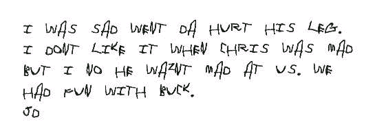 I was sad went Da hurt his leg. I dont like it when Chris was mad but I no
  he waznt mad at us. We had fun with Buck.
 
  JD