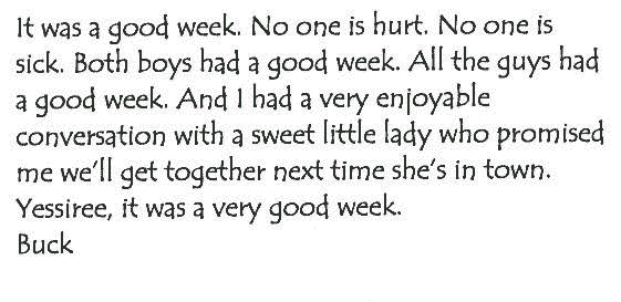 It was a good week. No one is hurt. No one is sick. Both boys had a good
  week. All the guys had a good week. And I had a very enjoyable conversation
  with a sweet little lady who promised me we'll get together next time she's
  in town. Yessiree, it was a very good week. Buck.