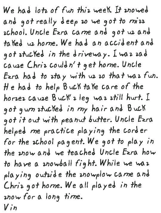 We had lots of fun this week. It snowed and got really deep so we got to miss school. Uncle Ezra came and got us and taked us home. We had an accident and got stucked in the driveway. I was sad cause Chris couldn't get home. Uncle Ezra had to stay with us so that was fun. He had to help Buck take care of the horses cause Buck's leg was still hurt. I got gum stucked in my hair and Buck got it out with peanut butter. Uncle Ezra helped me practice playing the corder for the school pagent. We got to play in the snow and we teached Uncle Ezra how to have a snowball fight. While we was playing outside the snowplow came and Chris got home. We all played in the snow for a long time. Vin