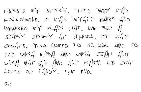 Here's my story. This week was hollowene. I was Wyatt Earp and weared my black hat. We red a scary story at school. It was grate. Peso comed to school and so did Unka Ezra and Unka Siah and Unka Nathan and Ant Rain. We got lots of candy. The End. JD.