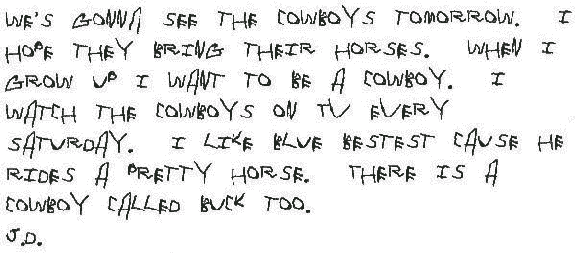 We's gonna see the cowboys tomorrow. I hope they bring their horses. When I grow up I want to be a cowboy. I watch the cowboys on TV every Saturday. I like Blue bestest cause he rides a pretty horse. There is a cowboy called Buck too.
 
  J.D.