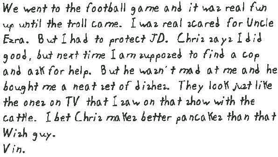 We went to the football game and it was real fun up until the troll came. I was real scared for Uncle Ezra. But I had to protect JD. Chris says I did good, but next time I am supposed to find a cop and ask for help. But he wasn't mad at me and he bought me a neat set of dishes. They look just like the ones on TV that I saw on that show with the cattle. I bet Chris makes better pancakes than that Wish guy.
  
  Vin.