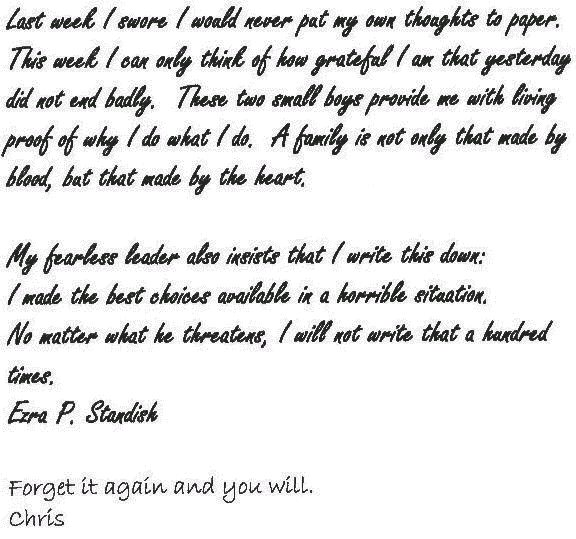 Last week I swore I would never put my own thoughts to paper. This week I can only think of how grateful I am that yesterday did not end badly. These two small boys provide me with living proof of why I do what I do. A family is not only that made by blood, but also that made by the heart.
  
  My fearless leader also insists that I write this down: 
  I made the best choices available in a horrible situation.
  
  No matter what he threatens I will not write that a hundred times.
  
  Ezra P. Standish
 
  ---

  Forget it again and you will.
  
  Chris