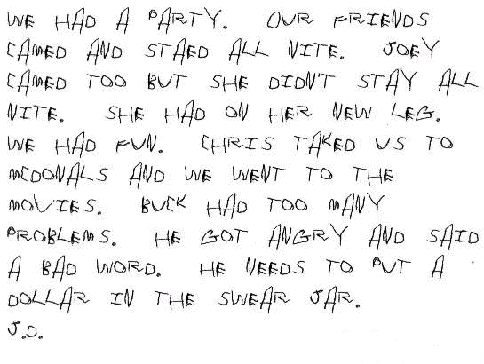 We had a party.  Our friends camed and staed all nite.  Joey camed too but she didn't stay all nite.  She had on her new leg.  We had fun.  Chris taked us to mcdonals and we went to the movies.  Buck had too many problems.  He got angry and said a bad word.  He needs to put a dollar in the swear jar.
J.D.