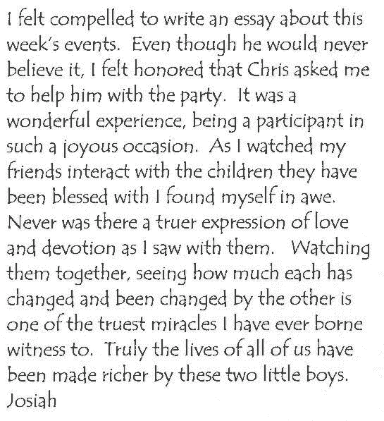 I felt compelled to write an essay about this week's events.  Even though he would never believe it, I felt honored that Chris asked me to help him with the party.  It was a wonderful experience, being a participant in such a joyous occasion.  As I watched my friends interact with the children they have been blessed with I found myself in awe.  Never was there a truer expression of love and devotion as I saw with them.   Watching them together, seeing how much each has changed and been changed by the other is one of the truest miracles I have ever borne witness to.  Truly the lives of all of us have been made richer by these two little boys.
Josiah