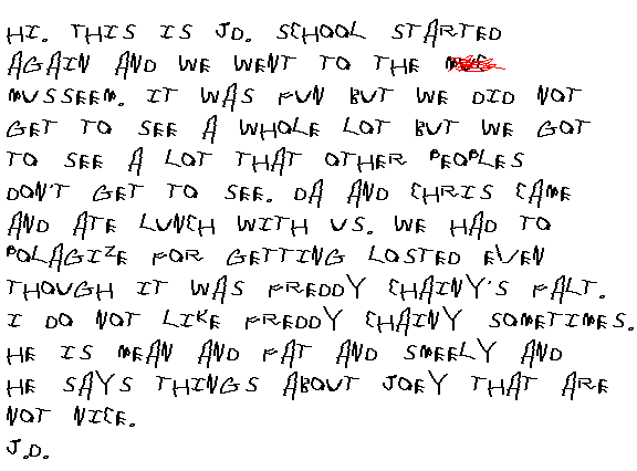 
  Hi. This is JD. School started again and we went to the muc..musseem. It
  was fun, but we did not get to see a whole lot, but we got to see a lot that
  a lot of people do not get to see. Da and Chris came and had lunch with us.
  We had to apalgize for getting lost, even though it was Freddy Chainy's fallt.
  I do not like Freddy Chainy sometimes. He is mean and fat and smeely and
  he says things about Joey that are not nice.
J.D.