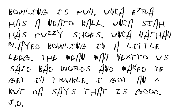 
  Hi. This is JD. School started again and we went to the muc..musseem. It
  was fun, but we did not get to see a whole lot, but we got to see a lot that
  a lot of people do not get to see. Da and Chris came and had lunch with us.
  We had to apalgize for getting lost, even though it was Freddy Chainy's fallt.
  I do not like Freddy Chainy sometimes. He is mean and fat and smeely and
  he says 