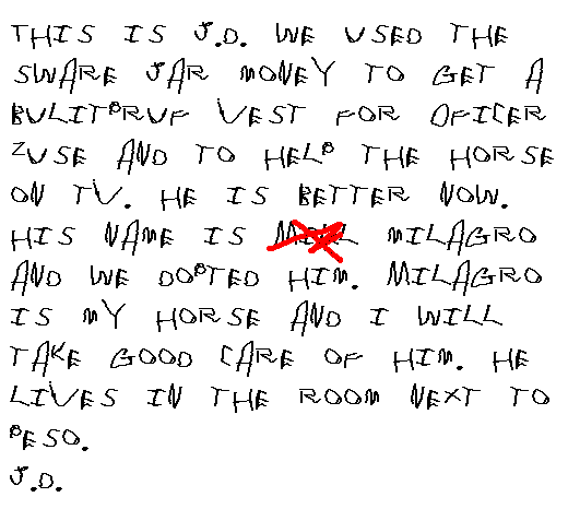 This is JD. We used the sware jar money to help get a bulit pruf vest for   Oficer Zuse and to help take care of the horse on TV. He is better now. His   name is Mill Milagro and we dopted him. Milagro is my horse and I will take   good care of him. He lives in the room next to Peso.
  J.D.