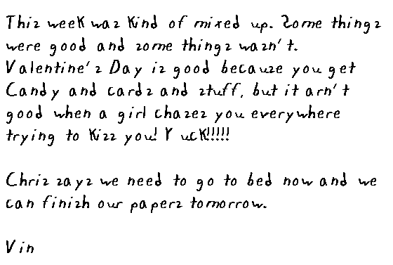 This week was kind of mixed up. Some things were good and some things weren't. Valentine's Day is good because you get candy and cards and stuff, but it aren't good when a girl chases you everywhere trying to kiss you. Yuck.

Chris says we need to go to bed now and we can finish our papers tomorrow.

Vin