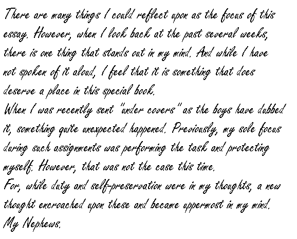 

There are many things I could reflect upon as the focus of this essay.  However, when I look back at the past several weeks, there is one thing that stands out in my mind.  And while I have not spoken of it aloud, I feel that it is something that does deserve a place in this special book.

When I was recently sent 'under covers' as the boys have dubbed it, something quite unexpected happened.  Previously, my sole focus during such assignments was performing the task and protecting myself.  However, that was not the case this time.

For, while duty and self-preservation were in my thoughts, a new thought encroached upon these and became uppermost in my mind.

My nephews.