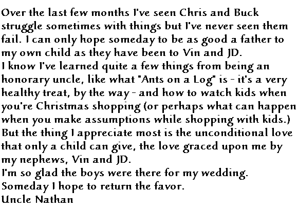 Over the last few months I've seen Chris and Buck struggle sometimes with things but I've never seen them fail.  I can only hope someday to be as good a father to my own child as they have been to Vin and JD.  

I know I've learned quite a few things from being an honorary uncle, like what 'Ants on a Log' is - it's a very healthy treat, by the way - and how to watch kids when you're Christmas shopping (or perhaps what happens when you make assumptions with children while shopping). But the thing I appreciate most is the unconditional love that only a child can give, the love graced upon me by my nephews, Vin and JD. 

I'm so glad the boys were there for my wedding.  Someday I hope to return the favor.

Uncle Nathan
