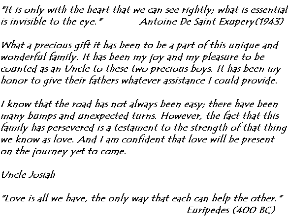It is only with the heart that we can see rightly; what is essential is invisible to the eye.'               Antoine De Saint Exupery (1943)

What a precious gift it has been to be a part of this unique and wonderful family.  It has been my joy and my pleasure to be counted as an Uncle to these two precious boys.  It has been my honor to give their fathers whatever assistance I could provide.

I know that the road has not always been easy; there have been many bumps and unexpected turns.  However, the fact that this family has persevered is a testament to the strength of that thing we know as love.  And I am confident that love will be present on the journey yet to come.

Uncle Josiah

'Love is all we have, the only way that each can help the other.' Euripedes (400 BC)