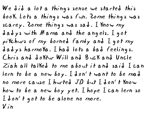 We did a lot a things sense we started this book.  Lots a things was fun.  Some things was scarey.  Some things was sad.  I know my dadys with mama an the angels.  I got pikchurs of my borned famly and I got my dadys harmonka.  I had lots a bad feelings.  Chris an doktur Will and Buck an Unca Ziah all talked to me bout it and said I can lern to be a new boy.  I don't want to be mad 
no more cause I hurted JD but I don't know how to be a new boy yet.  I hope I can lern so I don't got to be alone no more.
Vin