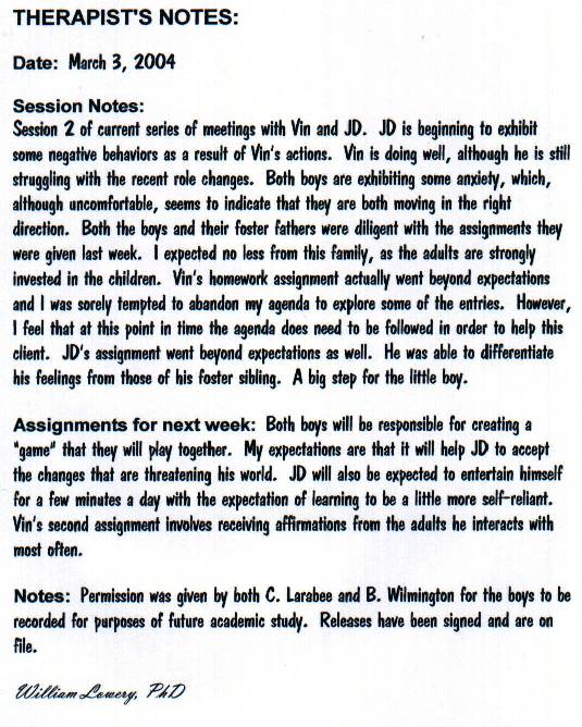 Session 2 of current series of meetings with Vin and JD. JD is beginning
	    to exhibit some negative behaviors as a result of Vin's actions. Vin is doing
	    well, although he is still struggling with the recent role changes. Both
	    boys are exhibiting some anxiety which, although uncomfortable, seems to
	    indicate that they are both moving in the right direction. Both the boys and their foster fathers were diligent with the assignments they were given last week.  I expected no less from this family, as the adults are strongly invested in the children.  Vin's homework assignment actually went beyond expectations and I was sorely tempted to abandon my agenda to explore some of the entries.  However, I feel that at this point in time the agenda does need to be followed in order to help this client.  JD's assignment went beyond expectations as well.  He was able to differentiate his feelings from those of his foster sibling.  A big step for the little boy.  

Assignments for next week:  Both boys will be responsible for creating a 'game' that they will play together.  My expectations are that it will help JD to accept the changes that are threatening his world.  JD will also be expected to entertain himself for a few minutes a day with the expectation of learning to be a little more self-reliant.  Vin's second assignment involves receiving affirmations from the adults he interacts with most often.

Notes:  Permission was given by both C. Larabee and B. Wilmington for the boys to be recorded for purposes of future academic study.  Releases have been signed and are on file.

William Lowery, PhD