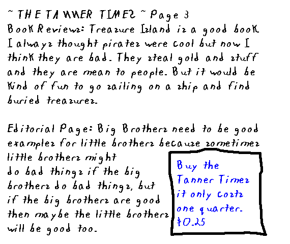 ~ The Tanner Times ~ Page 3
  Book Reviews: Treasure Island is a good book. I always thought pirates were cool but now I think they're bad. They steal gold and stuff and they're mean to people. But it would be kind of fun to go sailing on a ship and find buried treasures. 
  Editorial page: Big brothers need to be good examples for little brothers because sometimes little brothers might do bad things if the big brothers do bad things, but if the big brothers are good then maybe the little brothers will be good too.
