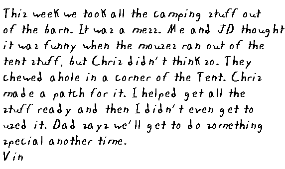 This week we took all the camping stuff out of the barn. It was a mess. Me and JD thought it was funny when the mouses ran out of the tent stuff, but Chris didn't think so. They chewed a hole in one corner of the tent. Chris made a patch for it. I helped get all the stuff ready and then I didn't even get to use it. Dad says we'll get to to something special another time.
  
  Vin.