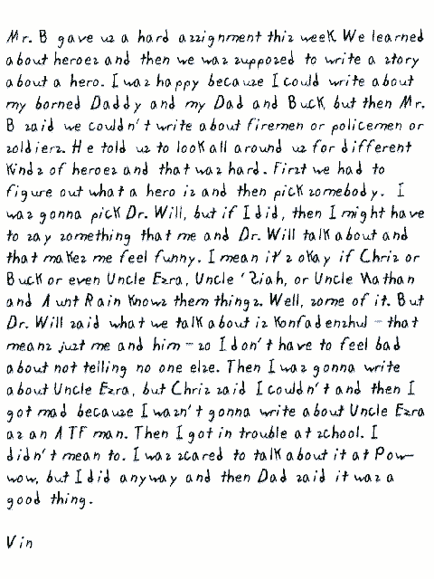 Mr. B gave us a hard assignment this week. We learned about heroes and then   we was supposed to write a story about a hero. I was happy because I could   write about my borned Daddy and my Dad and Buck, but then Mr. B said we couldn't   write about firemen or policemen or soldiers. He told us to look all around   us for different kinds of heroes and that was hard. First we had to figure   out what a hero is and then pick somebody. I was gonna pick Dr. Will, but   if I did, then I might have to say something that me and Dr. Will talk about   and that makes me feel funny. I mean it's okay if Chris or Buck or even Uncle   Ezra, Uncle 'Siah, or Uncle Nathan and Aunt Rain knows them things. Well,   some of it. But Dr. Will said what we talk about is konfadenshul - that means   just me and him - so I don't have to feel bad about not telling no one else.   Then I was gonna write about Uncle Ezra, but Chris said I couldn't and then   I got mad because I wasn't gonna write about Uncle Ezra as an ATF man. Then   I got in trouble at school. I didn't mean to. I was scared to talk about   it at Pow-wow, but I did anyway and then Dad said it was a good thing.
  Vin