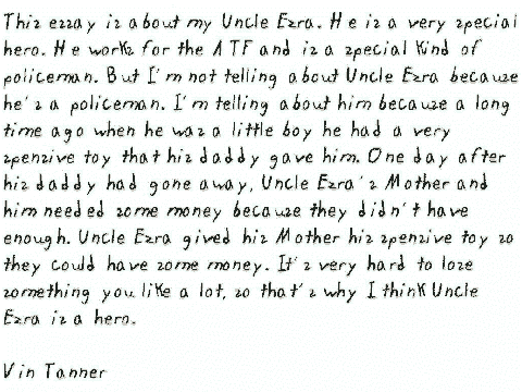 This essay is about my Uncle Ezra. He is a very
  special hero. He works for the ATF and is a special kind of policeman. But
  I'm not telling about Uncle Ezra because he's a policeman. I'm telling about
  him because a long time ago when he was a little boy he had a very spensive
  toy that his daddy gave him. One day after his daddy had gone away, Uncle
  Ezra's Mother and him needed some money because they didn't have enough.
  Uncle Ezra gived his Mother his spensive toy so they could have some money.
  It's very hard to lose something you like a lot, so that's why I think Uncle
  Ezra is a hero. 
 
 Vin Tanner