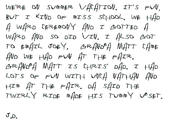We're on summer vacation. It's fun, but I kind of miss school. We had a ward ceremony and I gotted a ward and so did Vin. I also got to email Joey.  Grandpa Matt came and we had fun at the fair. Grandpa Matt is Chris' dad. I had lots of fun with Unca Nathan and him at the fair. Da said the twirly ride made his tummy upset.

J.D.