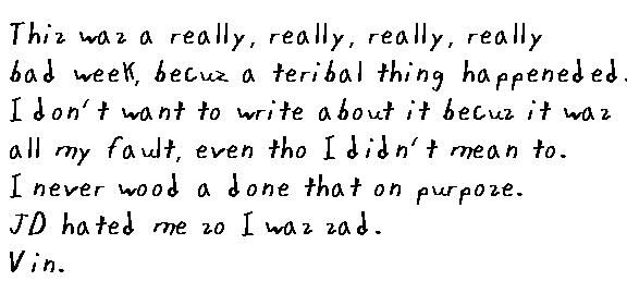 This was a really, really, really, really, really bad week, cuz a teribal thing happeneded. I don't want to write about it cuz it was all my fault, even tho I didn't mean to. I never woulda done that on purpose. JD hated me so I was sad. Vin