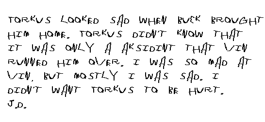 Torkus looked sad when Buck brought him home. Torkus didn't know that it was only a askident that Vin runned him over. I was so mad at Vin, but mostly I was sad. I didn't want Torkus to be hurt. J.D.