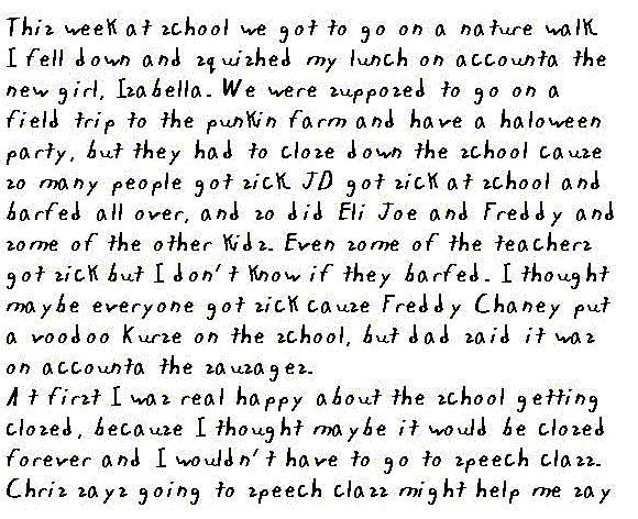 This week at school we got to go on a nature walk. I fell down and squished my lunch on accounta the new girl, Isabella. We were supposed to go on a field trip to the punkin farm and have a Halloween party, but they had to close down the school because so many people got sick. JD got sick at school and barfed all over, and so did Eli Joe and Freddy and some of the other kids. Even some of the teachers got sick but I don't know if they barfed. I thought maybe everyone got sick cause Freddy Chaney put a voodoo curse on the school, but Dad said it was on accounta the sausages. 

At first I was real happy about the school getting closed, because I thought maybe it would be closed forever and I wouldn't have to go to speech class. Chris says going to speech class might help me say