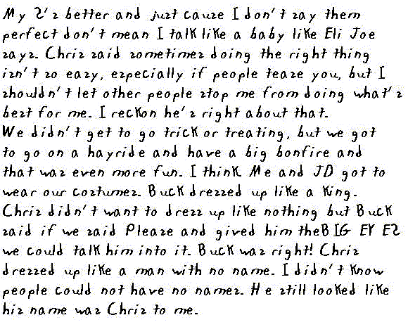 my S's better and just cause I don't say them perfect don't mean I talk like a baby like Eli Joe says. Chris said sometimes doing the right thing isn't so easy, especially if people tease you, but I shouldn't let other people stop me from doing what's best for me.  I reckon he's right about that. 

We didn't get to go trick r treating, but we got to go on a hayride and have a big bonfire and that was even more fun.  I think. Me and JD got to wear our costumes. Buck dressed up like a king. Chris didn't want to dress up like nothing but Buck said if we said Please and gived him The Big Eyes we could talk him into it. Buck was right! Chris dressed up like a man with no name. I didn't know people could not have no names. He still looked like his name was Chris to me.