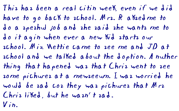 This has been a real citin week, even if we did have to go back to school.  Mrs. R. asked me to do a speshul job an she said she wants me to do it agin when ever a new kid starts our school. Miz Nettie came to see me an J.D. at skool an we talked bout the doption.  Another thing that hapened was that Chris went to see some pikcures at a moozeeum.  I was worried he would be sad cos they was pikcures that Missus Chris liked, but he wasn't sad. Vin