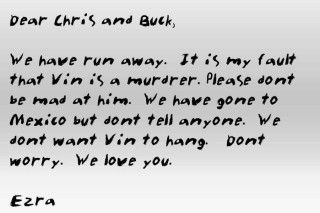 Dear Chris and Buck,   We have runa away.  It is my fault that Vin is a murderer.  Please don't be mad at him.  We have gone to Mexico but don't tell anyone.  We don't want Vin to hang.  Don't worry.  We love you.  Ezra